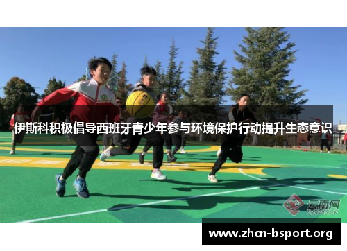 伊斯科积极倡导西班牙青少年参与环境保护行动提升生态意识 伊斯科积极倡导西班牙青少年参与环境保护行动提升生态意识