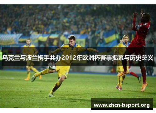 乌克兰与波兰携手共办2012年欧洲杯赛事揭幕与历史意义 乌克兰与波兰携手共办2012年欧洲杯赛事揭幕与历史意义