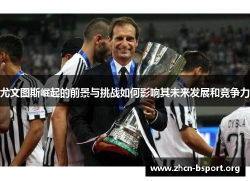 尤文图斯崛起的前景与挑战如何影响其未来发展和竞争力 尤文图斯崛起的前景与挑战如何影响其未来发展和竞争力