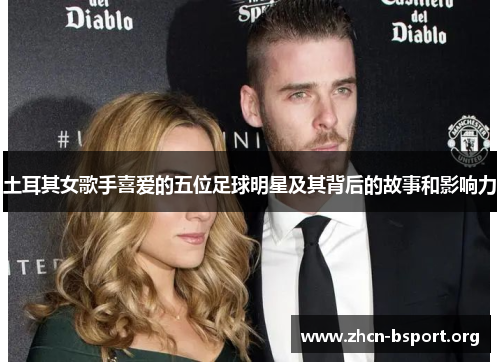 土耳其女歌手喜爱的五位足球明星及其背后的故事和影响力 土耳其女歌手喜爱的五位足球明星及其背后的故事和影响力