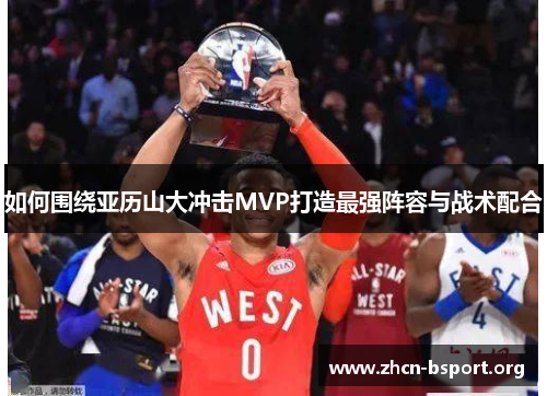 如何围绕亚历山大冲击MVP打造最强阵容与战术配合 如何围绕亚历山大冲击MVP打造最强阵容与战术配合