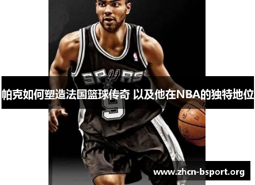 帕克如何塑造法国篮球传奇 以及他在NBA的独特地位 帕克如何塑造法国篮球传奇 以及他在NBA的独特地位