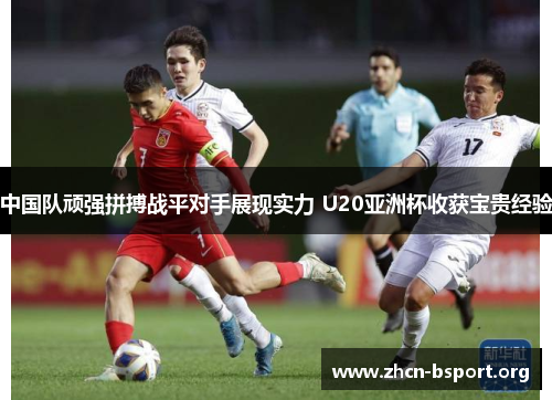 中国队顽强拼搏战平对手展现实力 U20亚洲杯收获宝贵经验 中国队顽强拼搏战平对手展现实力 U20亚洲杯收获宝贵经验