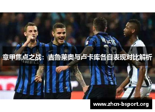 意甲焦点之战:吉鲁莱奥与卢卡库各自表现对比解析 意甲焦点之战:吉鲁莱奥与卢卡库各自表现对比解析