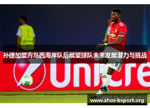 孙捷加盟青岛西海岸队后展望球队未来发展潜力与挑战 孙捷加盟青岛西海岸队后展望球队未来发展潜力与挑战