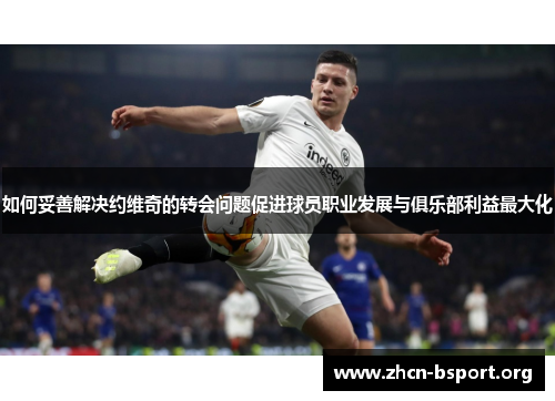 如何妥善解决约维奇的转会问题促进球员职业发展与俱乐部利益最大化 如何妥善解决约维奇的转会问题促进球员职业发展与俱乐部利益最大化
