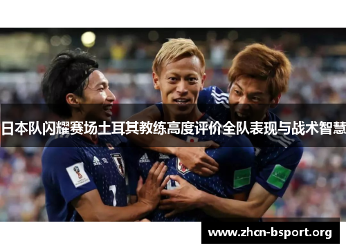 日本队闪耀赛场土耳其教练高度评价全队表现与战术智慧 日本队闪耀赛场土耳其教练高度评价全队表现与战术智慧
