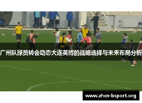 广州队球员转会动态大连英博的战略选择与未来布局分析 广州队球员转会动态大连英博的战略选择与未来布局分析