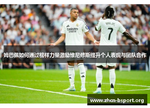 姆巴佩如何通过榜样力量激励维尼修斯提升个人表现与团队合作 姆巴佩如何通过榜样力量激励维尼修斯提升个人表现与团队合作