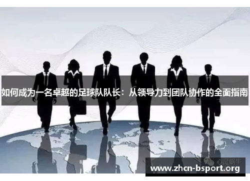 如何成为一名卓越的足球队队长：从领导力到团队协作的全面指南
