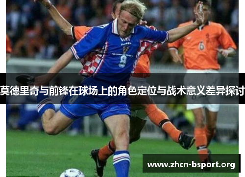 莫德里奇与前锋在球场上的角色定位与战术意义差异探讨 莫德里奇与前锋在球场上的角色定位与战术意义差异探讨