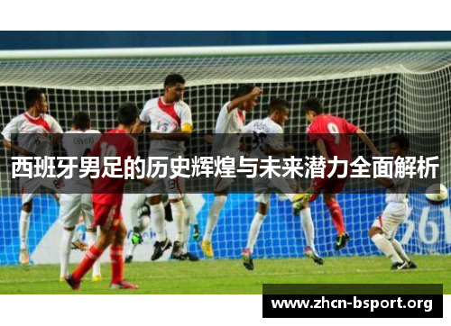 西班牙男足的历史辉煌与未来潜力全面解析 西班牙男足的历史辉煌与未来潜力全面解析