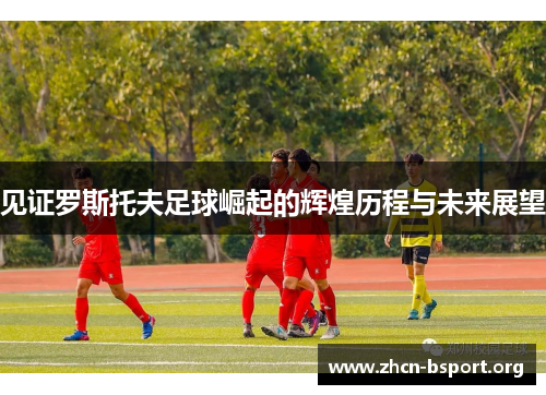 见证罗斯托夫足球崛起的辉煌历程与未来展望 见证罗斯托夫足球崛起的辉煌历程与未来展望