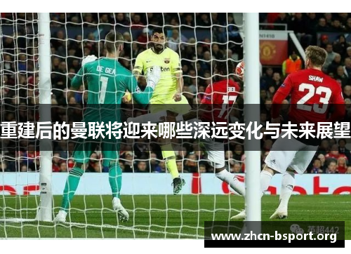 重建后的曼联将迎来哪些深远变化与未来展望 重建后的曼联将迎来哪些深远变化与未来展望
