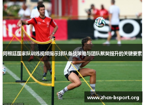 阿根廷国家队训练视频揭示球队备战策略与团队默契提升的关键要素
