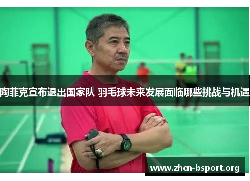 陶菲克宣布退出国家队 羽毛球未来发展面临哪些挑战与机遇 陶菲克宣布退出国家队 羽毛球未来发展面临哪些挑战与机遇