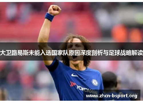 大卫路易斯未能入选国家队原因深度剖析与足球战略解读 大卫路易斯未能入选国家队原因深度剖析与足球战略解读