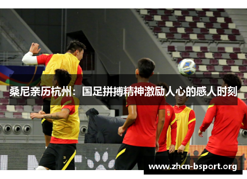桑尼亲历杭州：国足拼搏精神激励人心的感人时刻