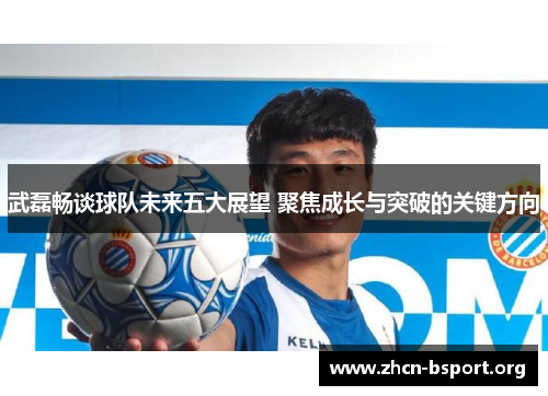 武磊畅谈球队未来五大展望 聚焦成长与突破的关键方向