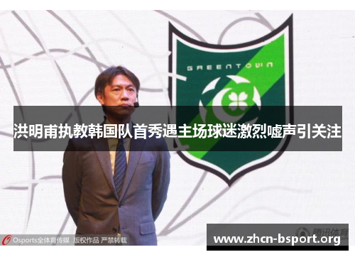 洪明甫执教韩国队首秀遇主场球迷激烈嘘声引关注