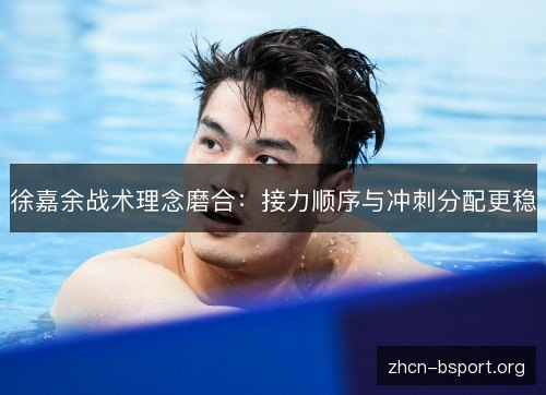 徐嘉余战术理念磨合：接力顺序与冲刺分配更稳
